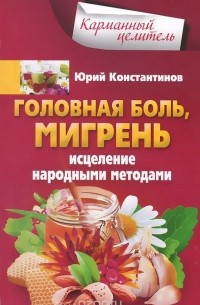 Юрий Константинов - Головная боль, мигрень. Исцеление народными методами