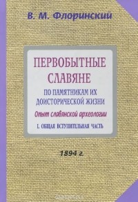 Василий Флоринский - Первобытные славяне по памятникам их доисторической жизни. Опыт славянской археологии. В 2 частях. Часть 1