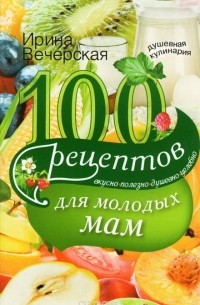 Ирина Вечерская - 100 рецептов для молодых мам. Вкусно, полезно, душевно, целебно