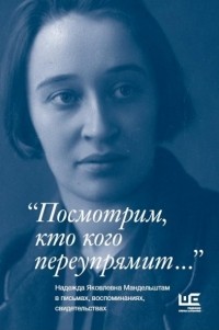  - "Посмотрим, кто кого переупрямит..." Надежда Яковлевна Мандельштам в письмах, воспоминаниях, свидетельствах