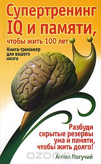 Антон Могучий - Супертренинг IQ и памяти, чтобы жить 100 лет. Книга-тренажер для вашего мозга