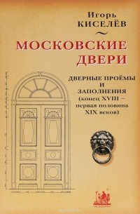 Игорь Киселев - Московские двери. Дверные проемы и заполнения (конец XVIII - первая половина XIX веков)