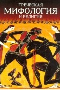 Мария Маврматаки - Греческая мифология и религия: Космогония. Боги. Культ. Герои
