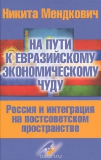 Никита Мендкович - На пути к евразийскому экономическому чуду. Россия и интеграция на постсоветском пространстве