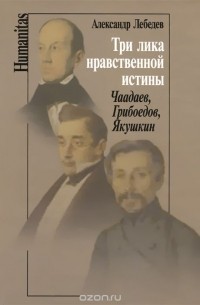 Александр Лебедев - Три лика нравственной истины. Чаадаев, Грибоедов, Якушкин