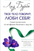 Твое тело говорит. Люби себя! Самая полная книга по метафизике болезней и недугов