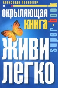 Александр Казакевич - Окрыляющая книга. Живи легко