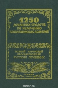 1250 домашних средств по излечению всевозможных болезней. Полный настоящий простонародный русский лечебник