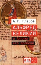 Андрей Глебов - Альфред Великий и Англия его времени