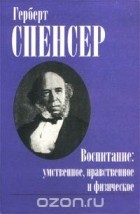 Герберт Спенсер - Воспитание: умственное, нравственное и физическое