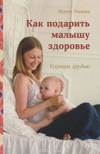 Ирина Рюхова - Как подарить малышу здоровье. Кормим грудью