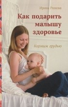 Ирина Рюхова - Как подарить малышу здоровье. Кормим грудью