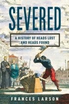 Frances Larson - Severed: A History of Heads Lost and Heads Found