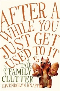 Gwendolyn Knapp - After a While You Just Get Used to It: A Tale of Family Clutter