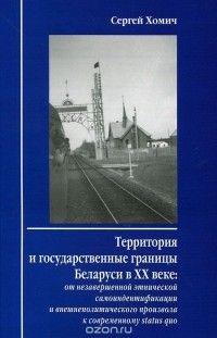 Сергей Хомич - Территория и государственные границы Беларуси в XX веке. От незавершенной этнической самоидентификации и внешнеполитического произвола к современному Status Quo