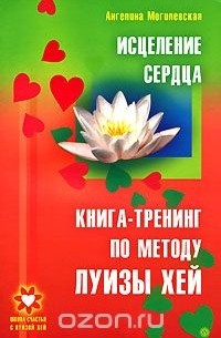 Ангелина Могилевская - Исцеление сердца. Книга-тренинг по методу Луизы Хей