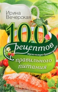 Ирина Вечерская - 100 рецептов правильного питания. Вкусно, полезно, душевно, целебно