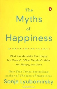 Sonja Lyubomirsky - The Myths of Happiness: What Should Make You Happy, but Doesn't, What Shouldn't Make You Happy, but Does