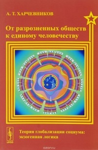 А. Т. Харчевников - От разрозненных обществ к единому человечеству. Теория глобализации социума. Экзогенная логика