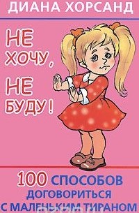 Диана Хорсанд-Мавроматис - Не хочу, не буду! 100 способов договориться с маленьким тираном