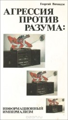 Георгий Вачнадзе - Агрессия против разума. Информационный империализм