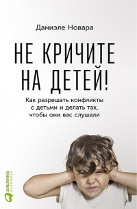 Даниэле Новара - Не кричите на детей! Как разрешать конфликты с детьми и делать так, чтобы они вас слушали