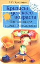 Елена Ярославцева - Кризисы детского возраста. Воспитываем самостоятельность