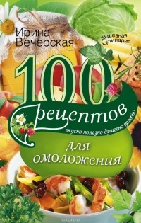 Ирина Вечерская - 100 рецептов  для омоложения. Вкусно, полезно, душевно, целебно