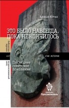 Алексей Юрчак - Это было навсегда, пока не кончилось. Последнее советское поколение