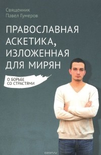 Священник Павел Гумеров - Православная аскетика, изложенная для мирян. О борьбе со страстями