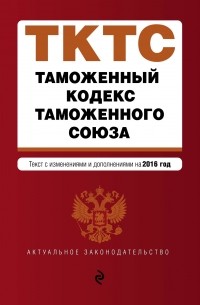  - Таможенный кодекс Таможенного союза: текст с изменениями и дополнениями на 2016 г.