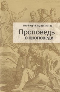 Протоиерей Андрей Ткачев - Проповедь о проповеди