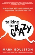 Mark Goulston - Talking to Crazy: How to Deal with the Irrational and Impossible People in Your Life