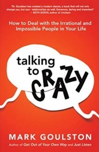 Mark Goulston - Talking to Crazy: How to Deal with the Irrational and Impossible People in Your Life