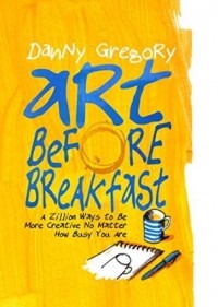 Danny Gregory - Art Before Breakfast: A Zillion Ways to be More Creative No Matter How Busy You Are