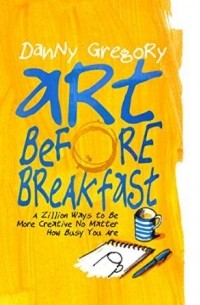 Danny Gregory - Art Before Breakfast: A Zillion Ways to be More Creative No Matter How Busy You Are