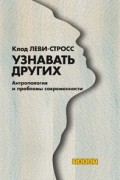 Клод Леви-Стросс - Узнавать других. Антропология и проблемы современности