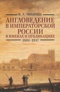 Ирина Чикалова - Англоведение в императорской России в именах и публикациях. 1801-1917