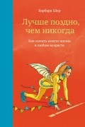 Барбара Шер - Лучше поздно, чем никогда. Как начать новую жизнь в любом возрасте