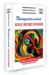 Брэдли Нельсон - Эмоциональный код исцеления. Подсознание лечит любую болезнь!