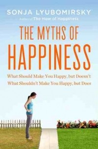 Sonja Lyubomirsky - The Myths of Happiness: What Should Make You Happy, But Doesn't, What Shouldn't Make You Happy, But Does