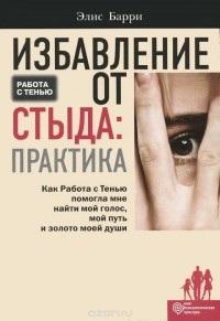 Элис Барри - Избавление от стыда. Практика. Как Работа с Тенью помогла мне найти мой голос, мой путь и золото моей души