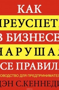 Дэн С. Кеннеди - Как преуспеть в бизнесе, нарушая все правила