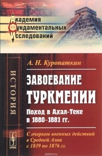 Алексей Куропаткин - Завоевание Туркмении. Поход в Ахал-Теке в 1880-1881 гг. С очерком военных действий в Средней Азии с 1839 по 1876 гг.