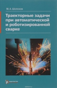 Михаил Шолохов - Траекторные задачи при автоматической и роботизированной сварке. Методы и алгоритмы решения, датчики, программно-аппаратные средства