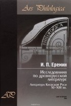 Игорь Еремин - Исследования по древнерусской литературе. Том. 1. Литература Киевской Руси XI-XIII вв.