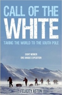 Felicity Aston - Call of the White: Taking the World to the South Pole