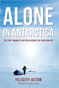 Felicity Aston - Alone in Antarctica: The First Woman To Ski Solo Across The Southern Ice