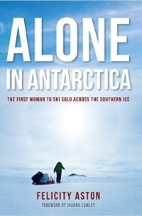 Felicity Aston - Alone in Antarctica: The First Woman To Ski Solo Across The Southern Ice
