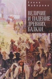 Елена Майорова - Величие и падение древних Балкан